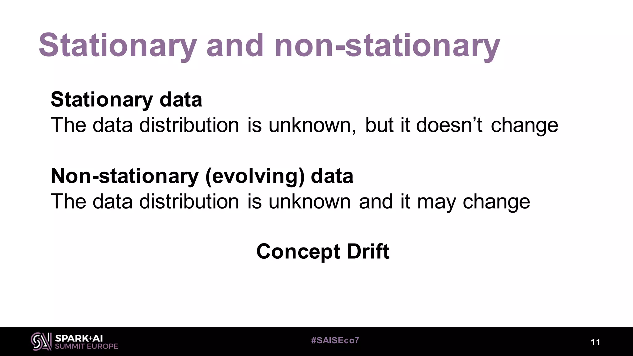 Stationary and non-stationary
Stationary data
The data distribution is unknown, but it doesn’t change
Non-stationary (evolving) data
The data distribution is unknown and it may change
Concept Drift
11#SAISEco7
 