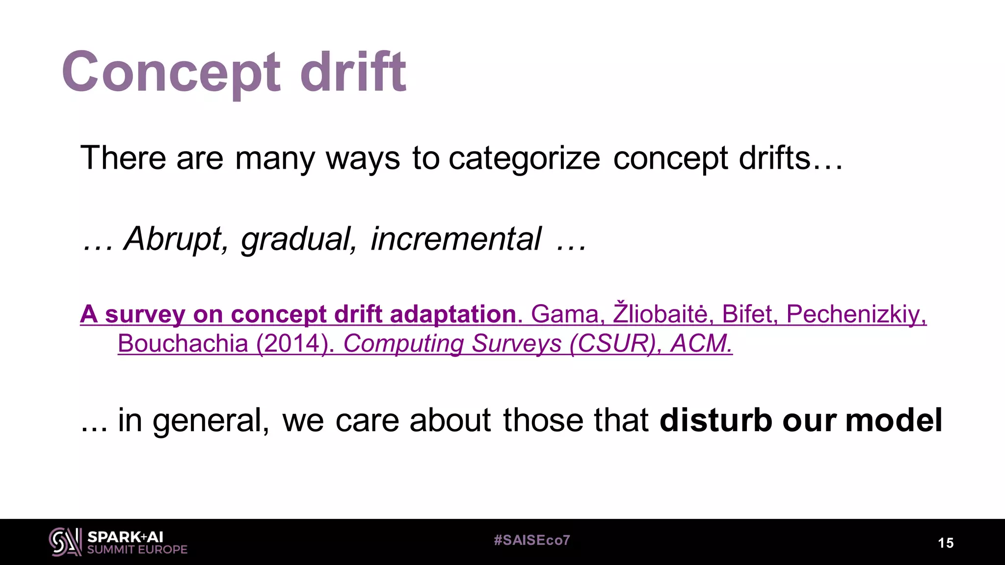 Concept drift
15#SAISEco7
There are many ways to categorize concept drifts…
… Abrupt, gradual, incremental …
A survey on concept drift adaptation. Gama, Žliobaitė, Bifet, Pechenizkiy,
Bouchachia (2014). Computing Surveys (CSUR), ACM.
... in general, we care about those that disturb our model
 