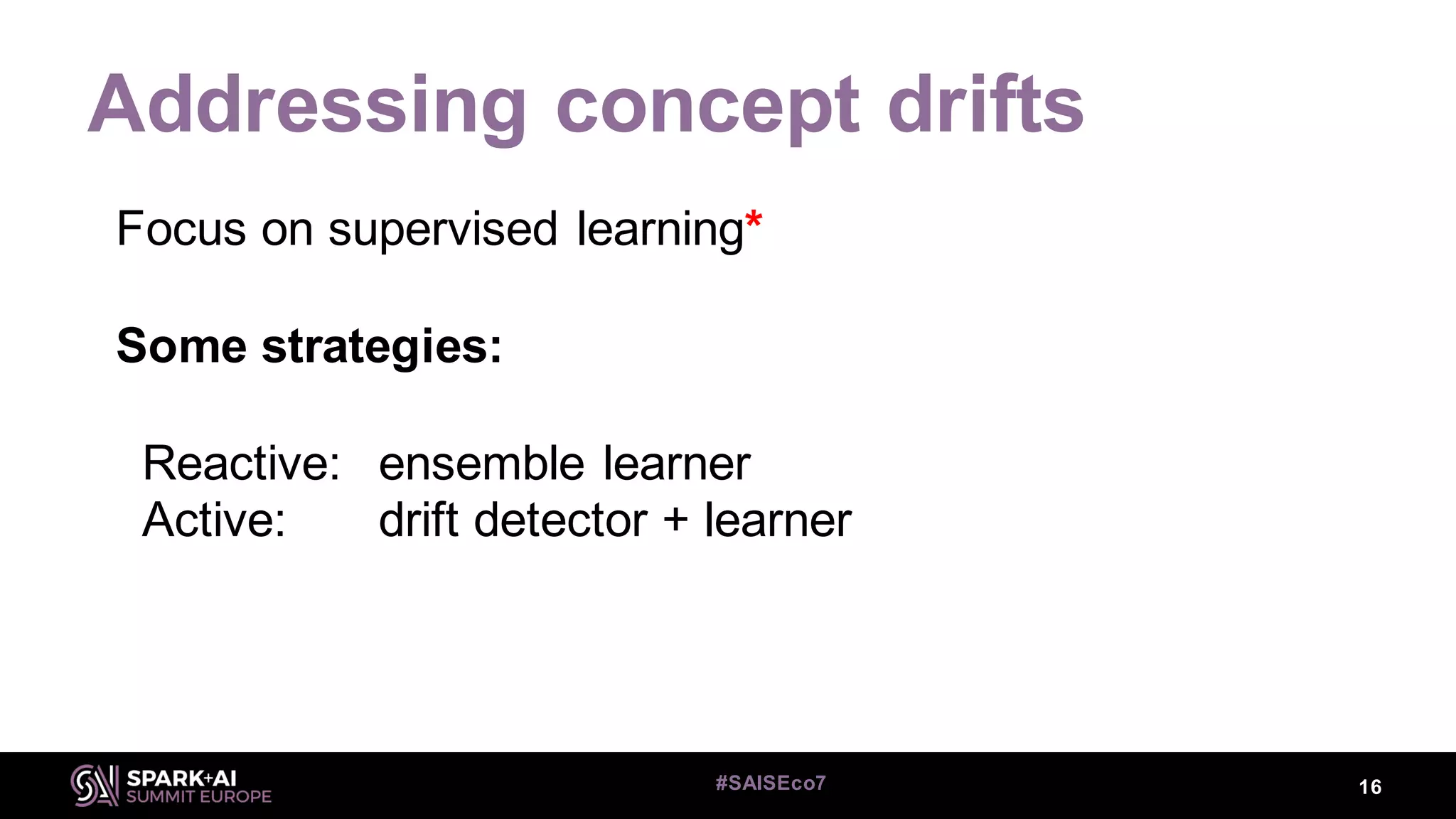 Addressing concept drifts
16#SAISEco7
Focus on supervised learning*
Some strategies:
Reactive: ensemble learner
Active: drift detector + learner
 