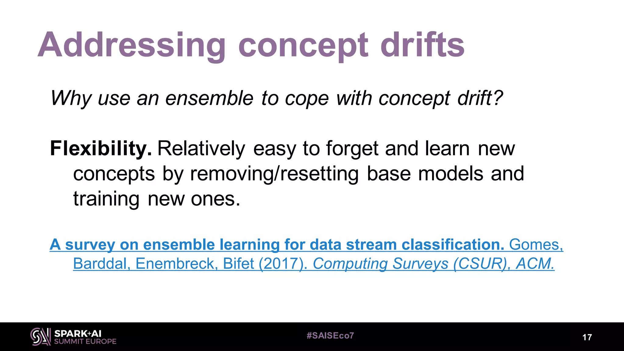 Addressing concept drifts
17#SAISEco7
Why use an ensemble to cope with concept drift?
Flexibility. Relatively easy to forget and learn new
concepts by removing/resetting base models and
training new ones.
A survey on ensemble learning for data stream classification. Gomes,
Barddal, Enembreck, Bifet (2017). Computing Surveys (CSUR), ACM.
 