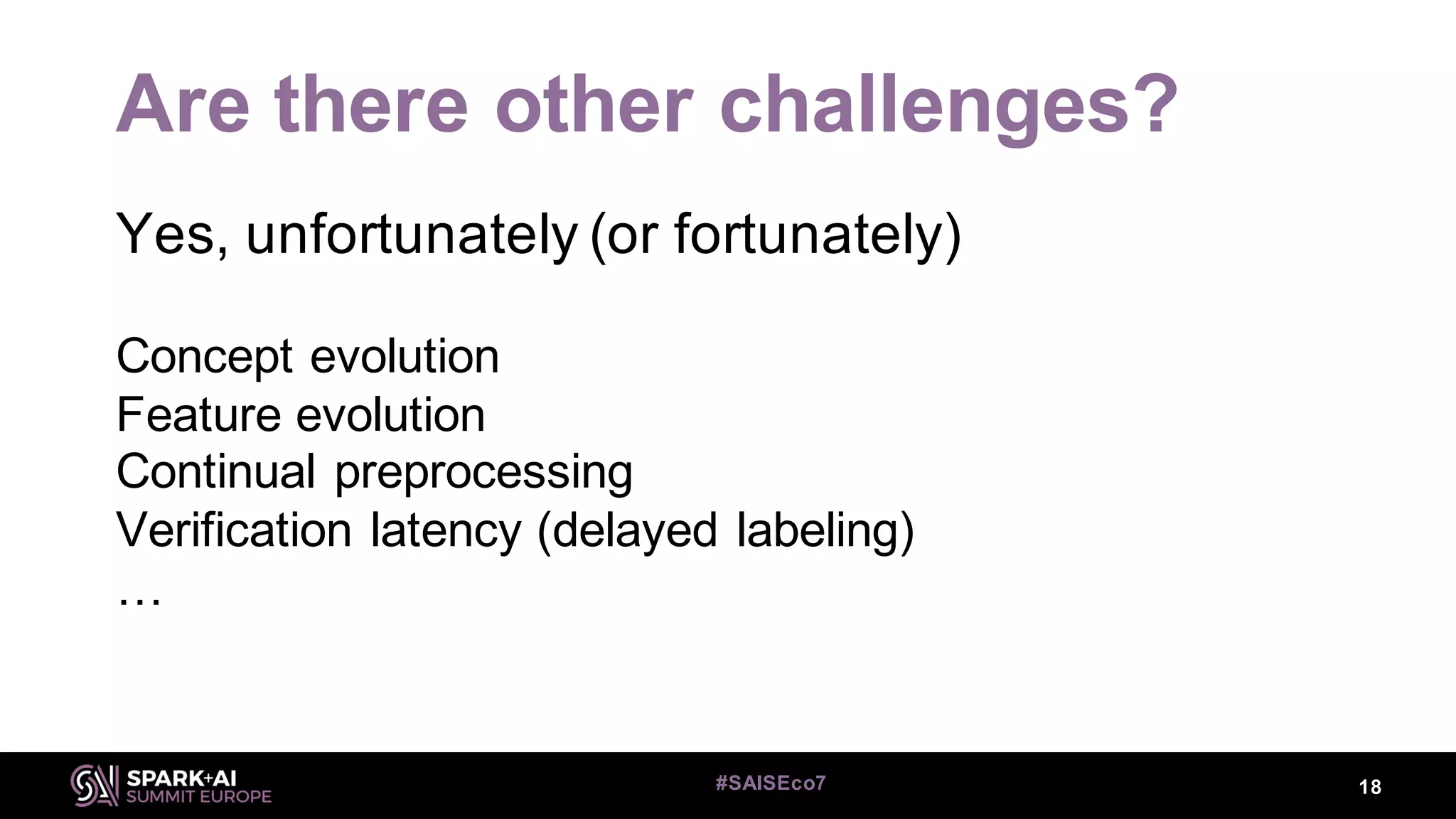 Are there other challenges?
Yes, unfortunately (or fortunately)
Concept evolution
Feature evolution
Continual preprocessing
Verification latency (delayed labeling)
…
18#SAISEco7
 