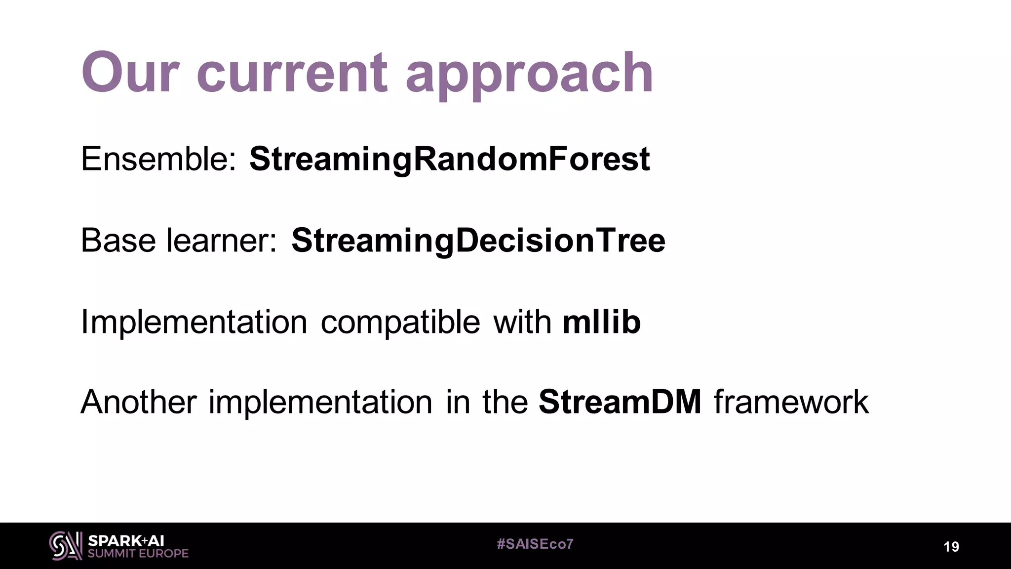 Our current approach
Ensemble: StreamingRandomForest
Base learner: StreamingDecisionTree
Implementation compatible with mllib
Another implementation in the StreamDM framework
19#SAISEco7
 