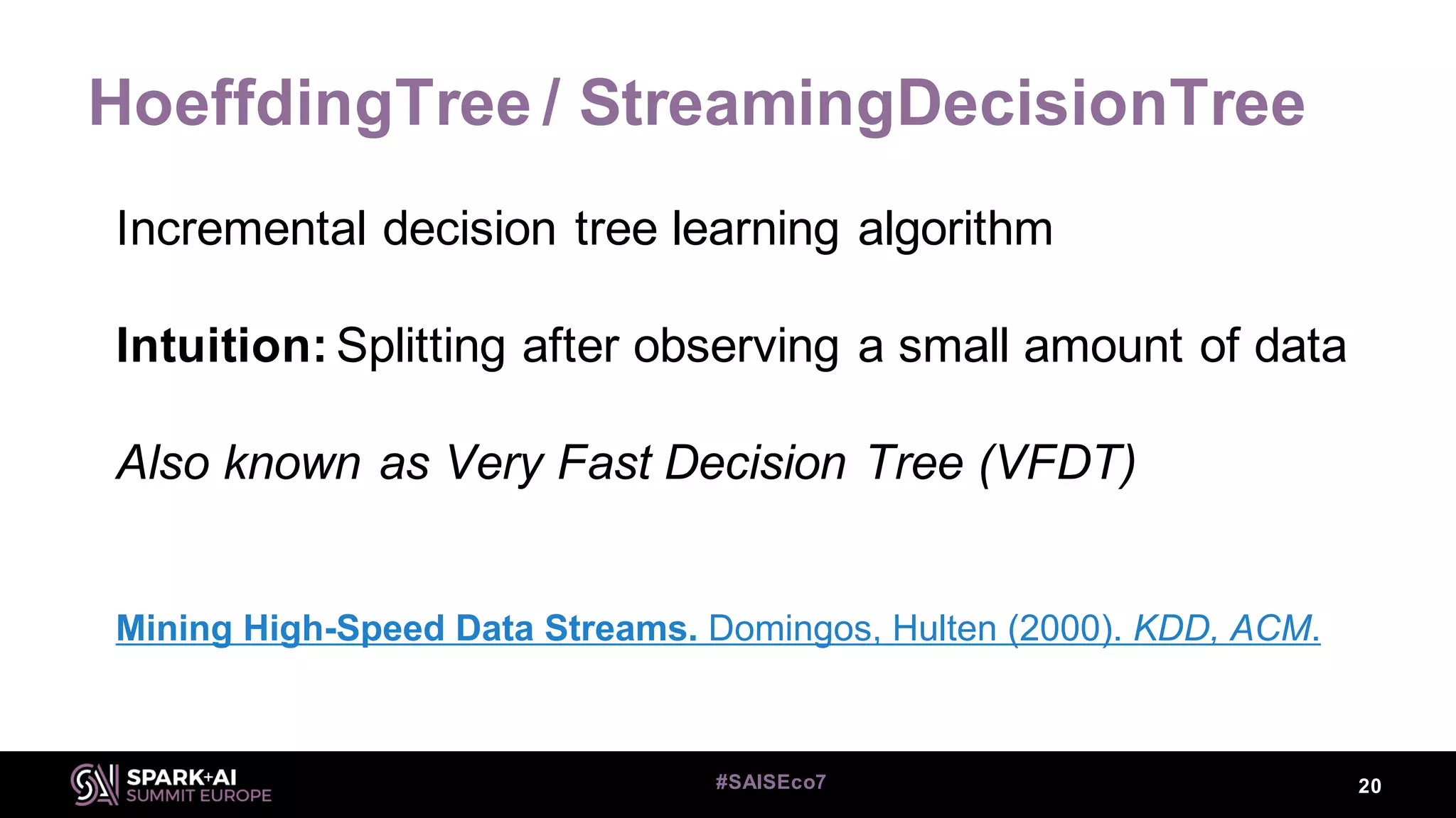 HoeffdingTree / StreamingDecisionTree
20#SAISEco7
Incremental decision tree learning algorithm
Intuition: Splitting after observing a small amount of data
Also known as Very Fast Decision Tree (VFDT)
Mining High-Speed Data Streams. Domingos, Hulten (2000). KDD, ACM.
 