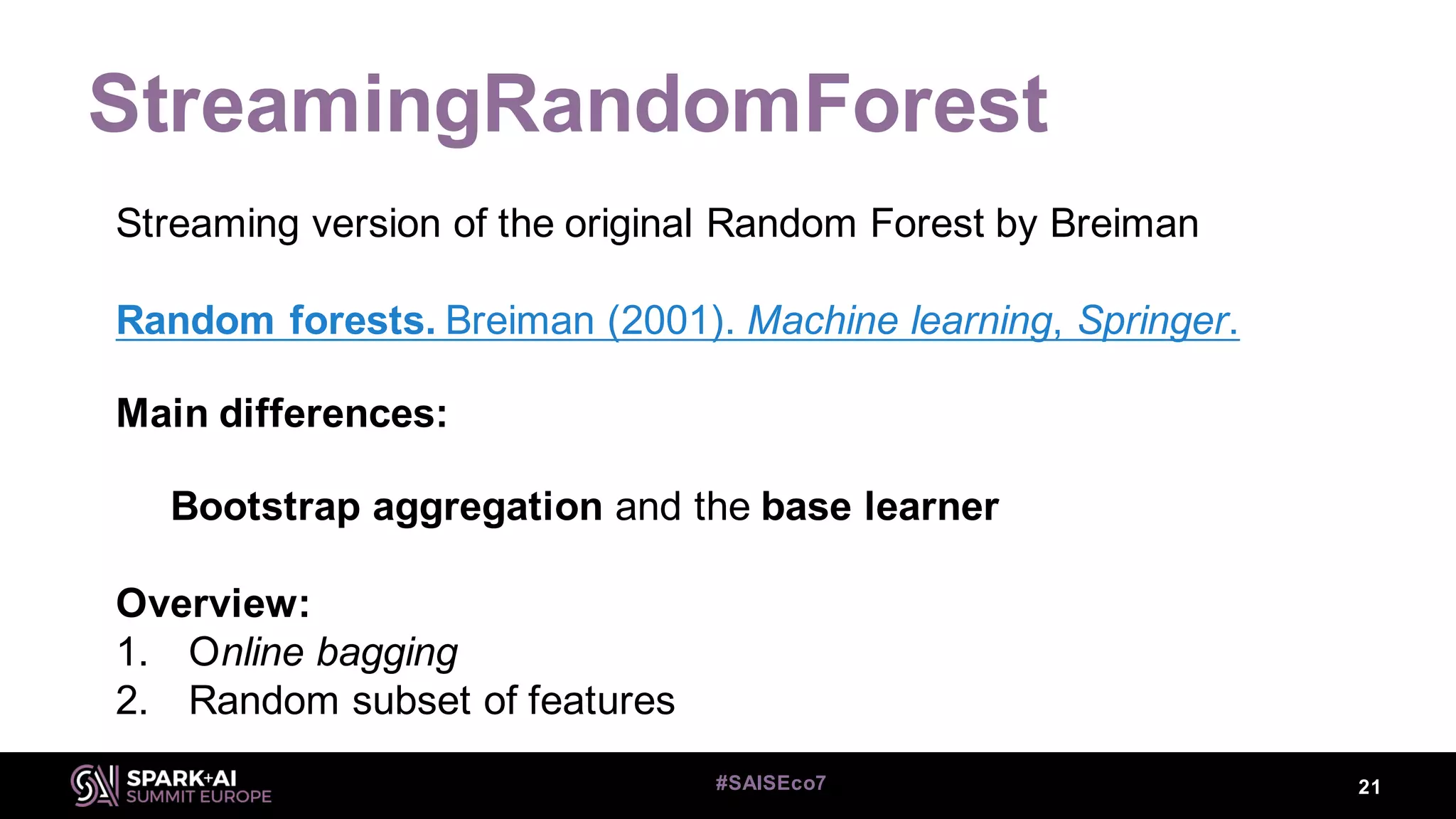 StreamingRandomForest
21#SAISEco7
Streaming version of the original Random Forest by Breiman
Random forests. Breiman (2001). Machine learning, Springer.
Main differences:
Bootstrap aggregation and the base learner
Overview:
1. Online bagging
2. Random subset of features
 