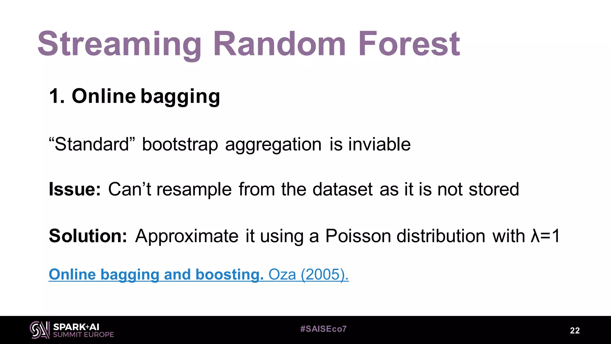Streaming Random Forest
22#SAISEco7
1. Online bagging
“Standard” bootstrap aggregation is inviable
Issue: Can’t resample from the dataset as it is not stored
Solution: Approximate it using a Poisson distribution with λ=1
Online bagging and boosting. Oza (2005).
 
