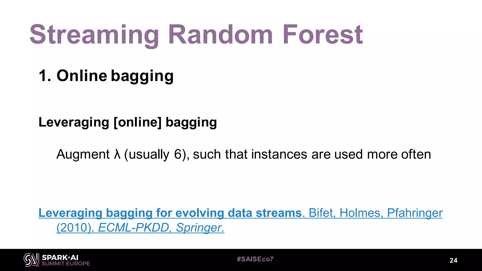 Streaming Random Forest
24#SAISEco7
1. Online bagging
Leveraging [online] bagging
Augment λ (usually 6), such that instances are used more often
Leveraging bagging for evolving data streams. Bifet, Holmes, Pfahringer
(2010). ECML-PKDD, Springer.
 
