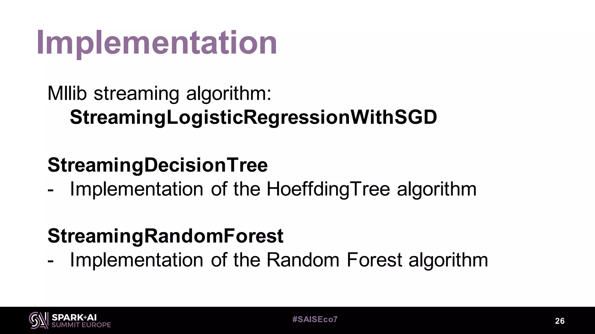 Implementation
26#SAISEco7
Mllib streaming algorithm:
StreamingLogisticRegressionWithSGD
StreamingDecisionTree
- Implementation of the HoeffdingTree algorithm
StreamingRandomForest
- Implementation of the Random Forest algorithm
 