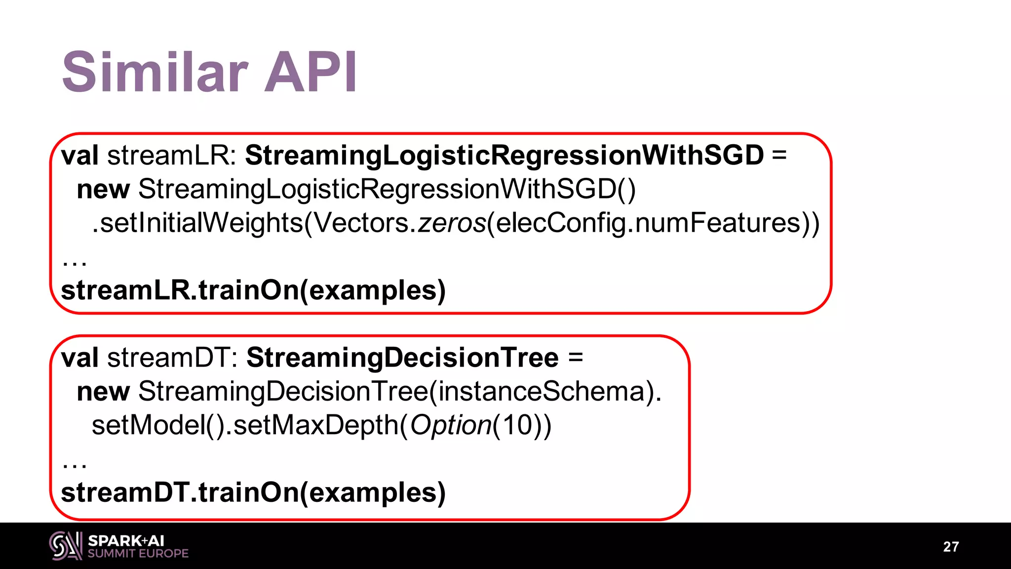 Similar API
val streamLR: StreamingLogisticRegressionWithSGD =
new StreamingLogisticRegressionWithSGD()
.setInitialWeights(Vectors.zeros(elecConfig.numFeatures))
…
streamLR.trainOn(examples)
val streamDT: StreamingDecisionTree =
new StreamingDecisionTree(instanceSchema).
setModel().setMaxDepth(Option(10))
…
streamDT.trainOn(examples)
27
 