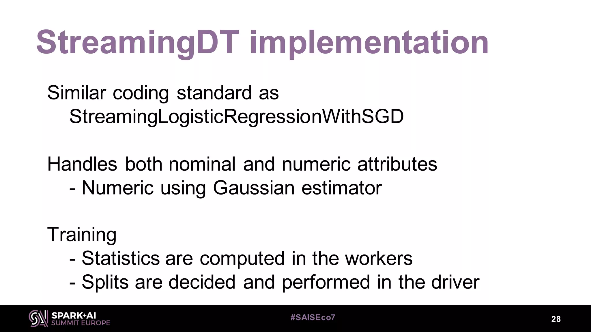 StreamingDT implementation
28#SAISEco7
Similar coding standard as
StreamingLogisticRegressionWithSGD
Handles both nominal and numeric attributes
- Numeric using Gaussian estimator
Training
- Statistics are computed in the workers
- Splits are decided and performed in the driver
 