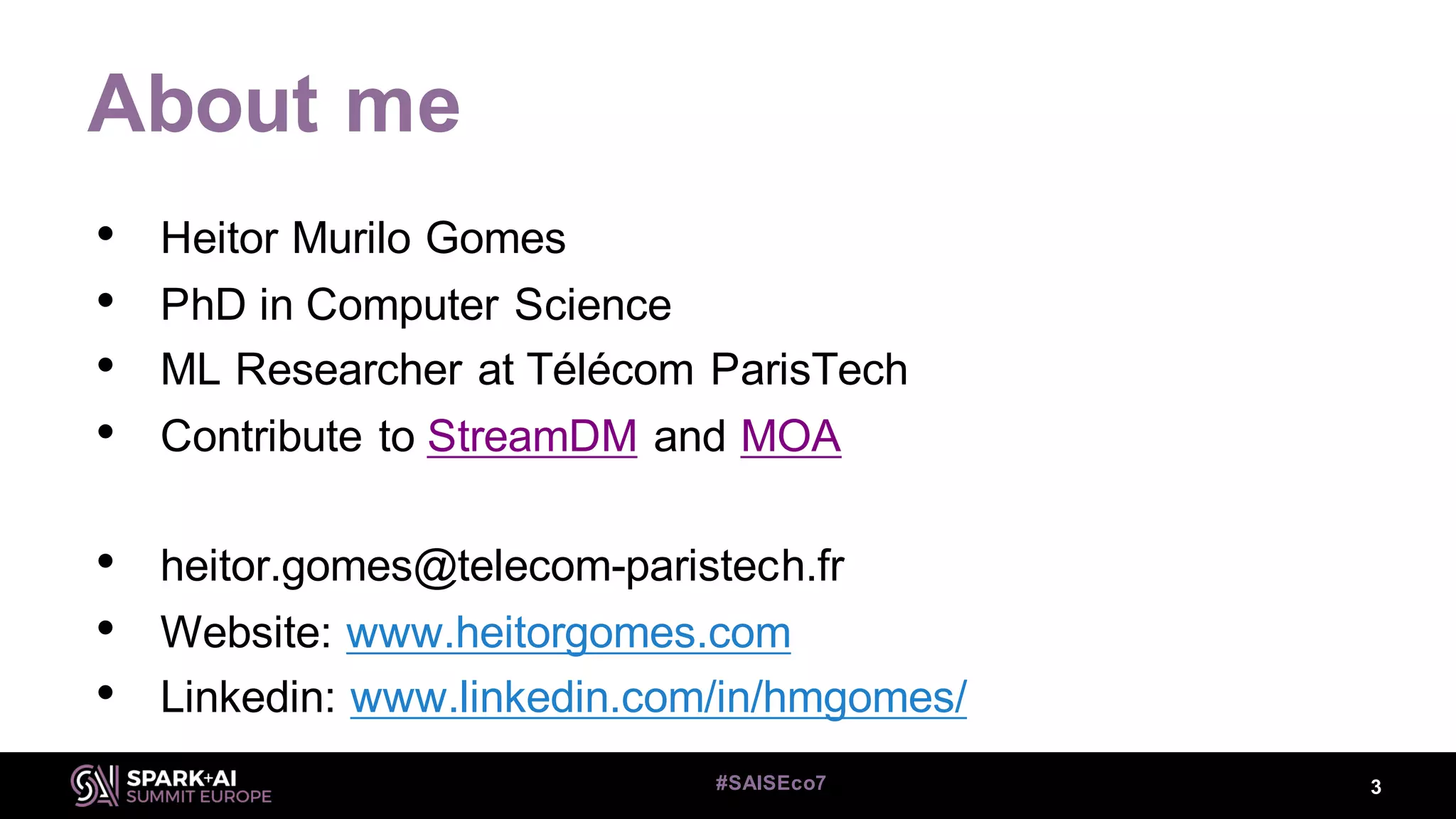 About me
• Heitor Murilo Gomes
• PhD in Computer Science
• ML Researcher at Télécom ParisTech
• Contribute to StreamDM and MOA
• heitor.gomes@telecom-paristech.fr
• Website: www.heitorgomes.com
• Linkedin: www.linkedin.com/in/hmgomes/
3#SAISEco7
 