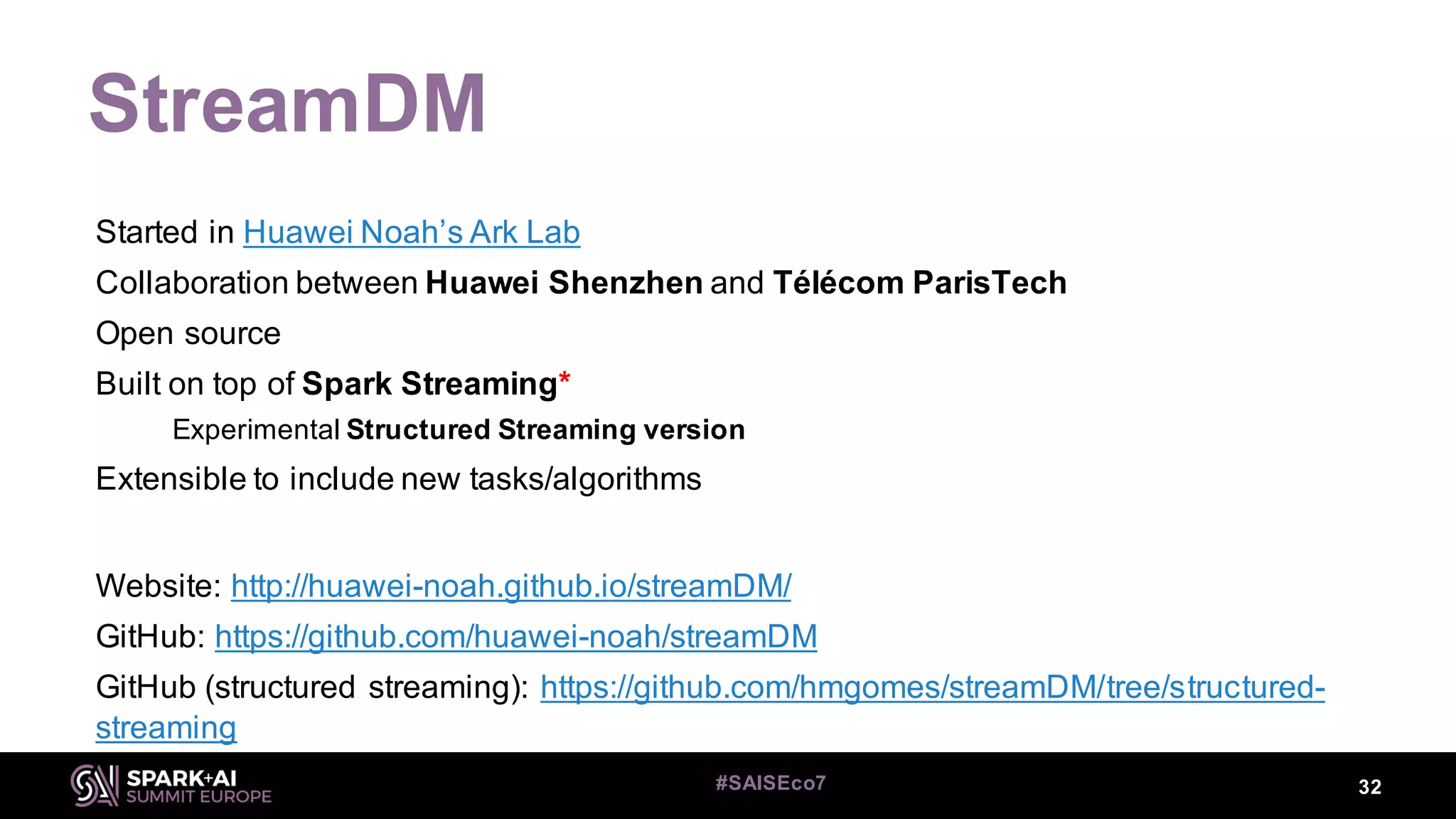 StreamDM
32#SAISEco7
Started in Huawei Noah’s Ark Lab
Collaboration between Huawei Shenzhen and Télécom ParisTech
Open source
Built on top of Spark Streaming*
Experimental Structured Streaming version
Extensible to include new tasks/algorithms
Website: http://huawei-noah.github.io/streamDM/
GitHub: https://github.com/huawei-noah/streamDM
GitHub (structured streaming): https://github.com/hmgomes/streamDM/tree/structured-
streaming
 