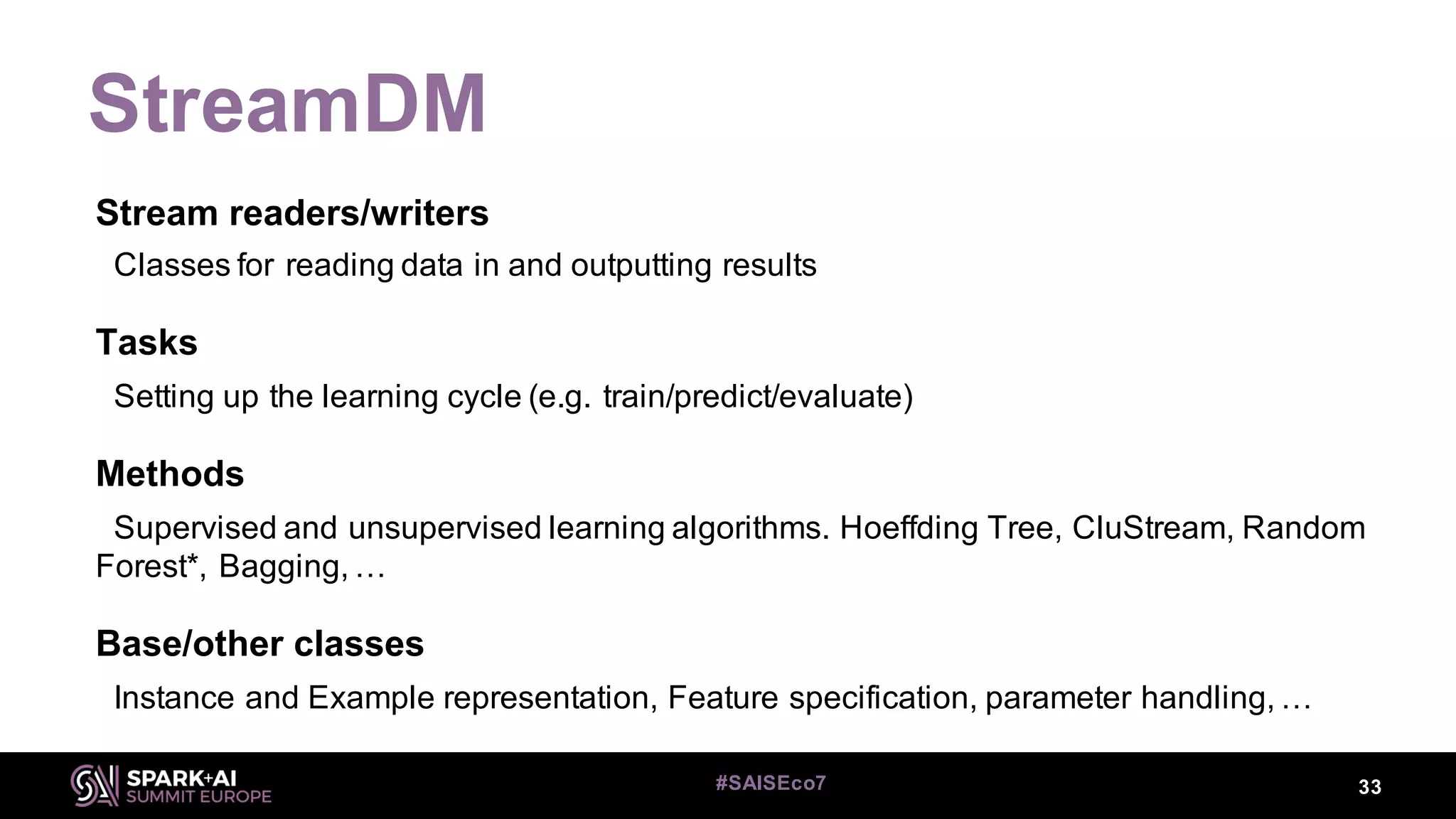 StreamDM
33#SAISEco7
Stream readers/writers
Classes for reading data in and outputting results
Tasks
Setting up the learning cycle (e.g. train/predict/evaluate)
Methods
Supervised and unsupervised learning algorithms. Hoeffding Tree, CluStream, Random
Forest*, Bagging, …
Base/other classes
Instance and Example representation, Feature specification, parameter handling, …
 