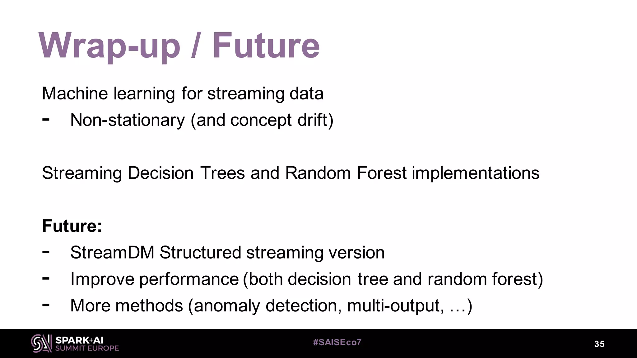 Wrap-up / Future
35#SAISEco7
Machine learning for streaming data
- Non-stationary (and concept drift)
Streaming Decision Trees and Random Forest implementations
Future:
- StreamDM Structured streaming version
- Improve performance (both decision tree and random forest)
- More methods (anomaly detection, multi-output, …)
 