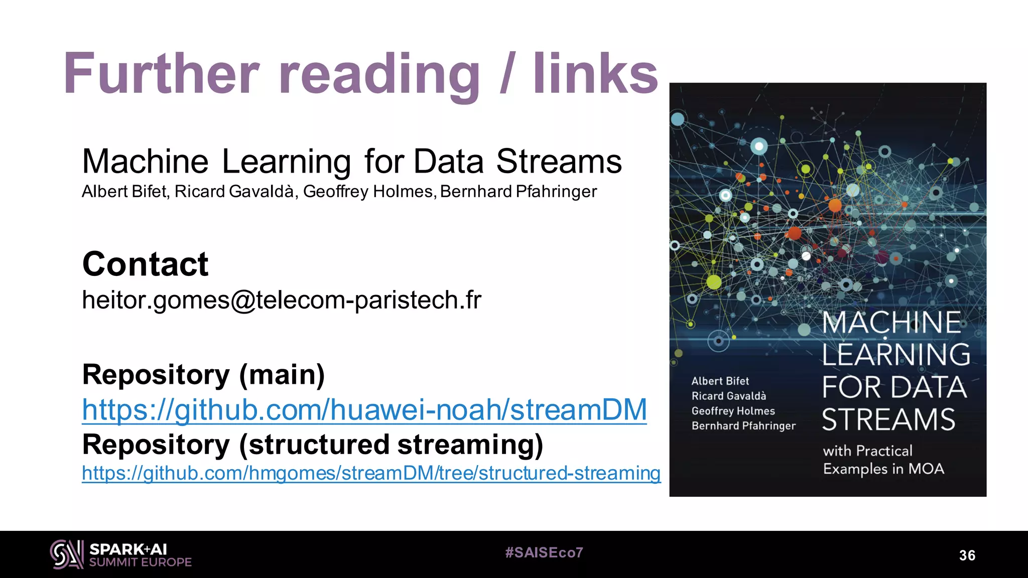 Further reading / links
Machine Learning for Data Streams
Albert Bifet, Ricard Gavaldà, Geoffrey Holmes,Bernhard Pfahringer
Contact
heitor.gomes@telecom-paristech.fr
Repository (main)
https://github.com/huawei-noah/streamDM
Repository (structured streaming)
https://github.com/hmgomes/streamDM/tree/structured-streaming
36#SAISEco7
 