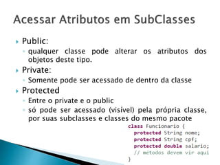  Public:
◦ qualquer classe pode alterar os atributos dos
objetos deste tipo.
 Private:
◦ Somente pode ser acessado de dentro da classe
 Protected
◦ Entre o private e o public
◦ só pode ser acessado (visível) pela própria classe,
por suas subclasses e classes do mesmo pacote
 