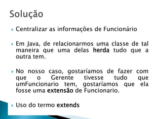  Centralizar as informações de Funcionário
 Em Java, de relacionarmos uma classe de tal
maneira que uma delas herda tudo que a
outra tem.
 No nosso caso, gostaríamos de fazer com
que o Gerente tivesse tudo que
umFuncionario tem, gostaríamos que ela
fosse uma extensão de Funcionario.
 Uso do termo extends
 
