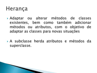  Adaptar ou alterar métodos de classes
existentes, bem como também adicionar
métodos ou atributos, com o objetivo de
adaptar as classes para novas situações
 A subclasse herda atributos e métodos da
superclasse.
 