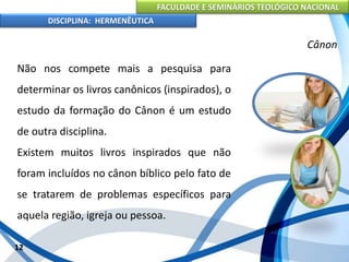 FACULDADE E SEMINÁRIOS TEOLÓGICO NACIONAL
DISCIPLINA: HERMENÊUTICA
Cânon
Não nos compete mais a pesquisa para
determinar os livros canônicos (inspirados), o
estudo da formação do Cânon é um estudo
de outra disciplina.
Existem muitos livros inspirados que não
foram incluídos no cânon bíblico pelo fato de
se tratarem de problemas específicos para
aquela região, igreja ou pessoa.
12
 