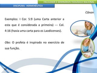 FACULDADE E SEMINÁRIOS TEOLÓGICO NACIONAL
DISCIPLINA: HERMENÊUTICA
Cânon
Exemplos: I Cor. 5:9 (uma Carta anterior a
esta que é considerada a primeira) --- Col.
4:16 (havia uma carta para os Laodicenses).
Obs: O profeta é inspirado no exercício de
sua função.
13
 