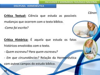 FACULDADE E SEMINÁRIOS TEOLÓGICO NACIONAL
DISCIPLINA: HERMENÊUTICA
Cânon
Crítica Textual: Ciência que estuda as possíveis
mudanças que ocorrem com o texto bíblico.
-Como foi escrito?
Crítica Histórica: É aquela que estuda os fatos
históricos envolvidos com o texto.
- Quem escreveu? Para quem escreveu?
- Em que circunstâncias? Relação da Hermenêutica
com outros campos do estudo bíblico.
14
 