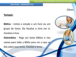 FACULDADE E SEMINÁRIOS TEOLÓGICO NACIONAL
DISCIPLINA: HERMENÊUTICA
Cânon
Teologia:
Bíblica - Limita o estudo a um livro ou um
grupo de livros. Ela focaliza o livro em sí.
Focaliza o livro.
Sistemática - Pega um tema bíblico e nos
vamos para toda a Bíblia para ver o que se
fala sobre esse tema. Focaliza o tema.
16
 