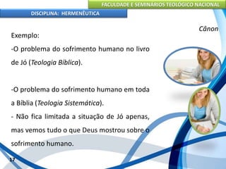 FACULDADE E SEMINÁRIOS TEOLÓGICO NACIONAL
DISCIPLINA: HERMENÊUTICA
Cânon
Exemplo:
-O problema do sofrimento humano no livro
de Jó (Teologia Bíblica).
-O problema do sofrimento humano em toda
a Bíblia (Teologia Sistemática).
- Não fica limitada a situação de Jó apenas,
mas vemos tudo o que Deus mostrou sobre o
sofrimento humano.
17
 