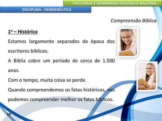 FACULDADE E SEMINÁRIOS TEOLÓGICO NACIONAL
DISCIPLINA: HERMENÊUTICA
Compreensão Bíblica
1o – Histórico
Estamos largamente separados da época dos
escritores bíblicos.
A Bíblia cobre um período de cerca de 1.500
anos.
Com o tempo, muita coisa se perde.
Quando compreendemos os fatos históricos, nos
podemos compreender melhor os fatos bíblicos.
19
 