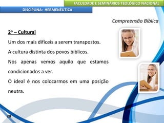 FACULDADE E SEMINÁRIOS TEOLÓGICO NACIONAL
DISCIPLINA: HERMENÊUTICA
Compreensão Bíblica
2o – Cultural
Um dos mais difíceis a serem transpostos.
A cultura distinta dos povos bíblicos.
Nos apenas vemos aquilo que estamos
condicionados a ver.
O ideal é nos colocarmos em uma posição
neutra.
20
 