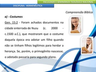 FACULDADE E SEMINÁRIOS TEOLÓGICO NACIONAL
DISCIPLINA: HERMENÊUTICA
Compreensão Bíblica
a) - Costumes
Gen. 15:2 - Foram achados documentos na
cidade enterrada de Nuzu (c. 2000 -
c.1500 a.C.), que mostraram que o costume
daquela época era adotar um filho quando
não se tinham filhos legítimos para herdar a
herança. Se, porém, o primogênito nascesse,
o adotado passaria para segundo plano.
21
 