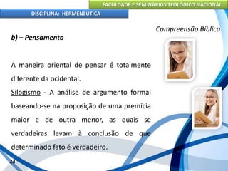 FACULDADE E SEMINÁRIOS TEOLÓGICO NACIONAL
DISCIPLINA: HERMENÊUTICA
Compreensão Bíblica
b) – Pensamento
A maneira oriental de pensar é totalmente
diferente da ocidental.
Silogismo - A análise de argumento formal
baseando-se na proposição de uma premícia
maior e de outra menor, as quais se
verdadeiras levam à conclusão de que
determinado fato é verdadeiro.
23
 