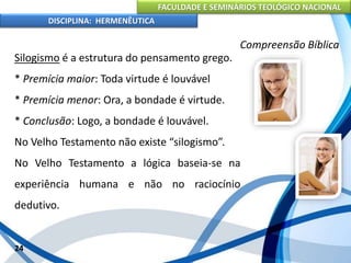 FACULDADE E SEMINÁRIOS TEOLÓGICO NACIONAL
DISCIPLINA: HERMENÊUTICA
Compreensão Bíblica
Silogismo é a estrutura do pensamento grego.
* Premícia maior: Toda virtude é louvável
* Premícia menor: Ora, a bondade é virtude.
* Conclusão: Logo, a bondade é louvável.
No Velho Testamento não existe “silogismo”.
No Velho Testamento a lógica baseia-se na
experiência humana e não no raciocínio
dedutivo.
24
 