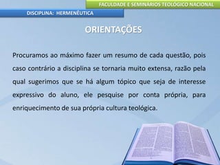 FACULDADE E SEMINÁRIOS TEOLÓGICO NACIONAL
DISCIPLINA: HERMENÊUTICA
ORIENTAÇÕES
Procuramos ao máximo fazer um resumo de cada questão, pois
caso contrário a disciplina se tornaria muito extensa, razão pela
qual sugerimos que se há algum tópico que seja de interesse
expressivo do aluno, ele pesquise por conta própria, para
enriquecimento de sua própria cultura teológica.
 