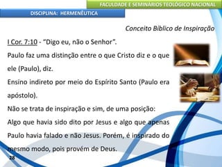 FACULDADE E SEMINÁRIOS TEOLÓGICO NACIONAL
DISCIPLINA: HERMENÊUTICA
Conceito Bíblico de Inspiração
I Cor. 7:10 - “Digo eu, não o Senhor”.
Paulo faz uma distinção entre o que Cristo diz e o que
ele (Paulo), diz.
Ensino indireto por meio do Espírito Santo (Paulo era
apóstolo).
Não se trata de inspiração e sim, de uma posição:
Algo que havia sido dito por Jesus e algo que apenas
Paulo havia falado e não Jesus. Porém, é inspirado do
mesmo modo, pois provém de Deus.
28
 