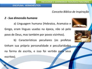 FACULDADE E SEMINÁRIOS TEOLÓGICO NACIONAL
DISCIPLINA: HERMENÊUTICA
Conceito Bíblico de Inspiração
2 - Sua dimensão humana
a) Linguagem humana (Hebraico, Aramaico e
Grego, eram línguas usadas na época, não só pelo
povo de Deus, mas também por povos vizinhos).
b) Características peculiares (os profetas
tinham sua própria personalidade e peculiaridades
na forma de escrita, e isso foi vertido para seus
escritos).
31
 