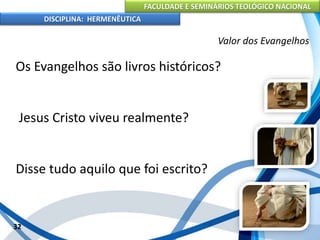 FACULDADE E SEMINÁRIOS TEOLÓGICO NACIONAL
DISCIPLINA: HERMENÊUTICA
Valor dos Evangelhos
Os Evangelhos são livros históricos?
Jesus Cristo viveu realmente?
Disse tudo aquilo que foi escrito?
32
 