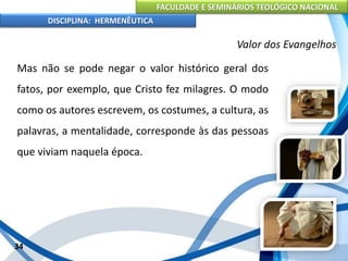 FACULDADE E SEMINÁRIOS TEOLÓGICO NACIONAL
DISCIPLINA: HERMENÊUTICA
Valor dos Evangelhos
Mas não se pode negar o valor histórico geral dos
fatos, por exemplo, que Cristo fez milagres. O modo
como os autores escrevem, os costumes, a cultura, as
palavras, a mentalidade, corresponde às das pessoas
que viviam naquela época.
34
 