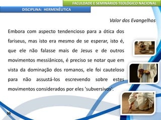 FACULDADE E SEMINÁRIOS TEOLÓGICO NACIONAL
DISCIPLINA: HERMENÊUTICA
Valor dos Evangelhos
Embora com aspecto tendencioso para a ótica dos
fariseus, mas isto era mesmo de se esperar, isto é,
que ele não falasse mais de Jesus e de outros
movimentos messiânicos, é preciso se notar que em
vista da dominação dos romanos, ele foi cauteloso
para não assustá-los escrevendo sobre estes
movimentos considerados por eles 'subversivos'.
36
 