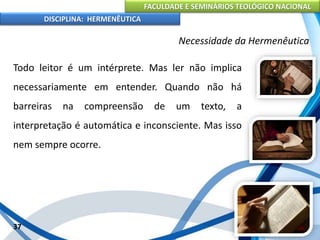 FACULDADE E SEMINÁRIOS TEOLÓGICO NACIONAL
DISCIPLINA: HERMENÊUTICA
Necessidade da Hermenêutica
Todo leitor é um intérprete. Mas ler não implica
necessariamente em entender. Quando não há
barreiras na compreensão de um texto, a
interpretação é automática e inconsciente. Mas isso
nem sempre ocorre.
37
 
