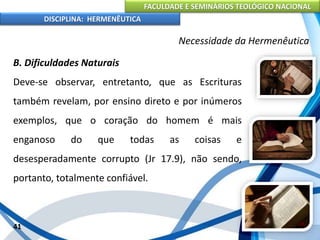 FACULDADE E SEMINÁRIOS TEOLÓGICO NACIONAL
DISCIPLINA: HERMENÊUTICA
Necessidade da Hermenêutica
B. Dificuldades Naturais
Deve-se observar, entretanto, que as Escrituras
também revelam, por ensino direto e por inúmeros
exemplos, que o coração do homem é mais
enganoso do que todas as coisas e
desesperadamente corrupto (Jr 17.9), não sendo,
portanto, totalmente confiável.
41
 