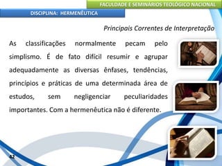 FACULDADE E SEMINÁRIOS TEOLÓGICO NACIONAL
DISCIPLINA: HERMENÊUTICA
Principais Correntes de Interpretação
As classificações normalmente pecam pelo
simplismo. É de fato difícil resumir e agrupar
adequadamente as diversas ênfases, tendências,
princípios e práticas de uma determinada área de
estudos, sem negligenciar peculiaridades
importantes. Com a hermenêutica não é diferente.
42
 