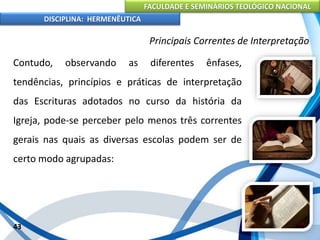 FACULDADE E SEMINÁRIOS TEOLÓGICO NACIONAL
DISCIPLINA: HERMENÊUTICA
Principais Correntes de Interpretação
Contudo, observando as diferentes ênfases,
tendências, princípios e práticas de interpretação
das Escrituras adotados no curso da história da
Igreja, pode-se perceber pelo menos três correntes
gerais nas quais as diversas escolas podem ser de
certo modo agrupadas:
43
 