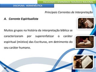 FACULDADE E SEMINÁRIOS TEOLÓGICO NACIONAL
DISCIPLINA: HERMENÊUTICA
Principais Correntes de Interpretação
A. Corrente Espiritualista
Muitos grupos na história da interpretação bíblica se
caracterizaram por superenfatizar o caráter
espiritual (místico) das Escrituras, em detrimento do
seu caráter humano.
44
 
