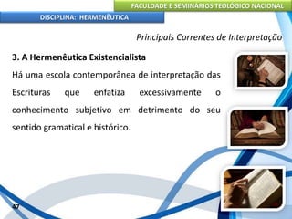 FACULDADE E SEMINÁRIOS TEOLÓGICO NACIONAL
DISCIPLINA: HERMENÊUTICA
Principais Correntes de Interpretação
3. A Hermenêutica Existencialista
Há uma escola contemporânea de interpretação das
Escrituras que enfatiza excessivamente o
conhecimento subjetivo em detrimento do seu
sentido gramatical e histórico.
47
 