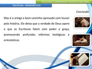 FACULDADE E SEMINÁRIOS TEOLÓGICO NACIONAL
DISCIPLINA: HERMENÊUTICA
Conclusão
Mas é o antigo e bom caminho aprovado com louvor
pela história. Ele deixa que a verdade de Deus opere
e que as Escrituras falem com poder e graça,
promovendo profundas reformas teológicas e
eclesiásticas.
53
 