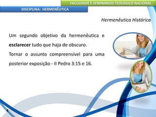 FACULDADE E SEMINÁRIOS TEOLÓGICO NACIONAL
DISCIPLINA: HERMENÊUTICA
Hermenêutica Histórica
Um segundo objetivo da hermenêutica e
esclarecer tudo que haja de obscuro.
Tornar o assunto compreensível para uma
posterior exposição - II Pedro 3:15 e 16.
4
 