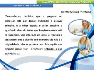 FACULDADE E SEMINÁRIOS TEOLÓGICO NACIONAL
DISCIPLINA: HERMENÊUTICA
Hermenêutica Histórica
“Concordamos, também, que o pregador ou
professor está por demais inclinados a escavar
primeiro, e a olhar depois, e assim encobrir o
significado claro do texto, que freqüentemente está
na superfície. Seja dito logo de início, e repetido a
cada passo, que o alvo da boa interpretação não é a
originalidade, não se procura descobrir aquilo que
ninguém jamais viu” – Fee/Stuart, Entendes o que
lês? Página 13.
5
 