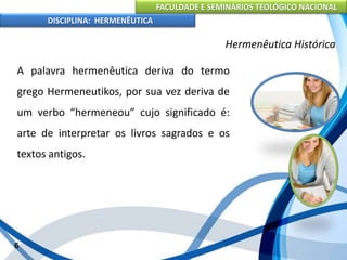 FACULDADE E SEMINÁRIOS TEOLÓGICO NACIONAL
DISCIPLINA: HERMENÊUTICA
Hermenêutica Histórica
A palavra hermenêutica deriva do termo
grego Hermeneutikos, por sua vez deriva de
um verbo “hermeneou” cujo significado é:
arte de interpretar os livros sagrados e os
textos antigos.
6
 