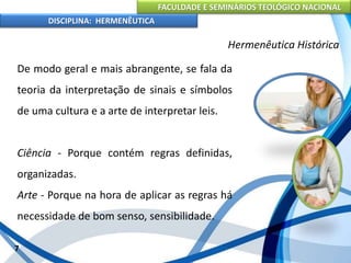 FACULDADE E SEMINÁRIOS TEOLÓGICO NACIONAL
DISCIPLINA: HERMENÊUTICA
Hermenêutica Histórica
De modo geral e mais abrangente, se fala da
teoria da interpretação de sinais e símbolos
de uma cultura e a arte de interpretar leis.
Ciência - Porque contém regras definidas,
organizadas.
Arte - Porque na hora de aplicar as regras há
necessidade de bom senso, sensibilidade.
7
 