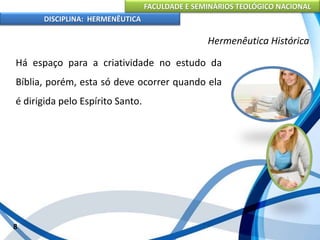 FACULDADE E SEMINÁRIOS TEOLÓGICO NACIONAL
DISCIPLINA: HERMENÊUTICA
Hermenêutica Histórica
Há espaço para a criatividade no estudo da
Bíblia, porém, esta só deve ocorrer quando ela
é dirigida pelo Espírito Santo.
8
 