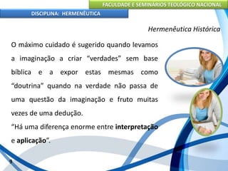 FACULDADE E SEMINÁRIOS TEOLÓGICO NACIONAL
DISCIPLINA: HERMENÊUTICA
Hermenêutica Histórica
O máximo cuidado é sugerido quando levamos
a imaginação a criar “verdades” sem base
bíblica e a expor estas mesmas como
“doutrina” quando na verdade não passa de
uma questão da imaginação e fruto muitas
vezes de uma dedução.
“Há uma diferença enorme entre interpretação
e aplicação”.
9
 